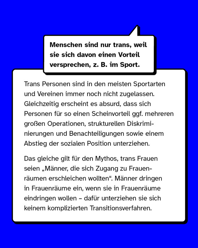 Mythos: Menschen sind nur trans, weil sie sich davon einen Vorteil versprechen, zum Beispiel im Sport.   Aufkärung: Trans Personen sind in den meisten Sportarten und Vereinen immer noch nicht zugelassen. Gleichzeitig erscheint es absurd, dass sich Personen für so einen Scheinvorteil mehreren großen Operationen, strukturellen Diskriminierungen sowie einem Abstieg der sozialen Person unterziehen.