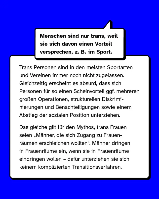 Mythos: Menschen sind nur trans, weil sie sich davon einen Vorteil versprechen, zum Beispiel im Sport.   Aufk&auml;rung: Trans Personen sind in den meisten Sportarten und Vereinen immer noch nicht zugelassen. Gleichzeitig erscheint es absurd, dass sich Personen f&uuml;r so einen Scheinvorteil mehreren gro&szlig;en Operationen, strukturellen Diskriminierungen sowie einem Abstieg der sozialen Person unterziehen.