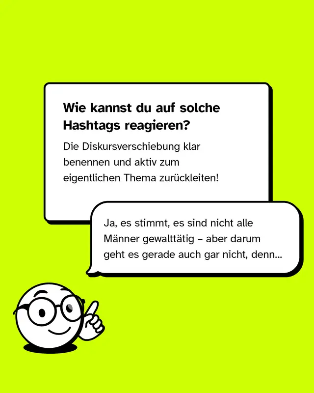 Text: Handlungsempfehlung. Wenn solche Hashtags verwendet werden, kann es helfen, die Diskursverschiebung zu benennen und das Gespr&auml;ch zur&uuml;ck zum eigentlichen Thema zu lenken. Beispiel: Ja, es stimmt, nicht alle M&auml;nner sind gewaltt&auml;tig. Aber darum geht es gerade nicht, denn.