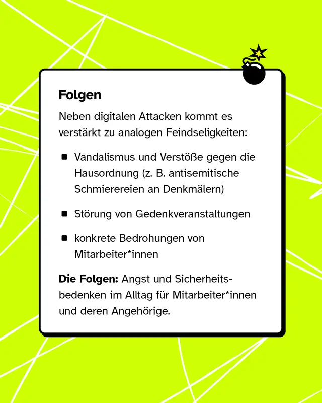 Neben digitalem Hass kommt es auch zu Angriffen vor Ort, zum Beispiel Vandalismus, St&ouml;rungen von Gedenkveranstaltungen und Bedrohungen von Mitarbeitenden. Das f&uuml;hrt zu Angst und Unsicherheit im Alltag.