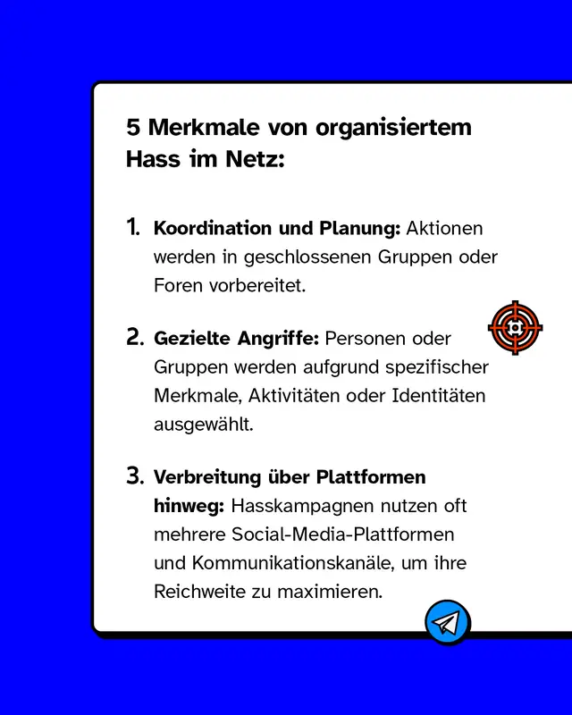 5 Merkmale von organisiertem Hass im Netz: Erstens: Koordination und Planung: Aktionen werden in geschlossenen Gruppen oder Foren vorbereitet. Zweitens: Gezielte Angriffe: Personen oder Gruppen werden aufgrund spezifischer Merkmale oder Identit&auml;ten ausgew&auml;hlt. Drittens: Verbreitung &uuml;ber Plattformen hinweg: Hasskampagnen nutzen oft mehrere Social-Media-Plattformen und Kommunikationskan&auml;le, um ihre Reichweite zu maximieren.