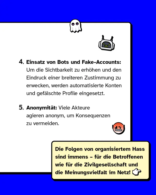 Viertens: Einsatz von Bots und Fake-Accounts: Um die Sichtbarkeit zu erh&ouml;hen und den Eindruck einer breiteren Zustimmung zu erwecken, werden automatisierte Konten und gef&auml;lschte Profile eingesetzt. F&uuml;nftens: Anonymit&auml;t: Viele Akteure agieren anonym, um Konsequenzen zu vermeiden. Die Folgen von organisiertem Hass sind immens &ndash; f&uuml;r die Betroffenen wie f&uuml;r die Zivilgesellschaft und die Meinungsvielfalt im Netz!