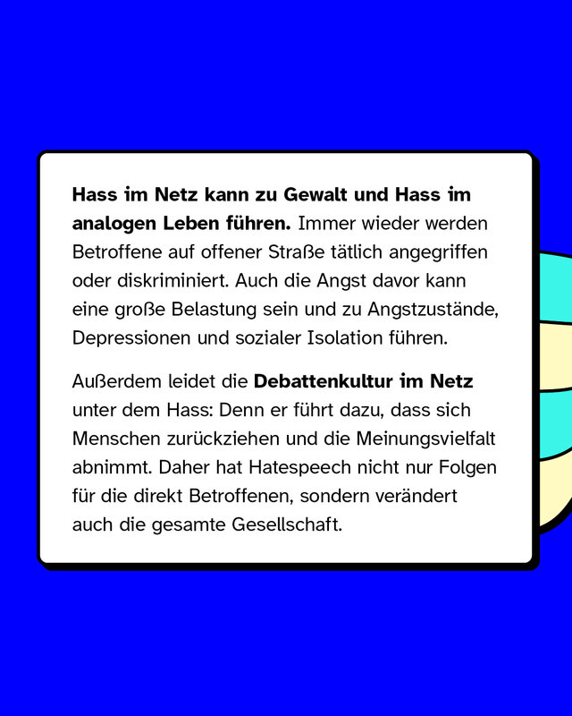 Hass im Netz kann zu Gewalt und Hass im analogen Leben führen. Immer wieder werden Betroffene auf offener Straße tätlich angegriffen oder diskriminiert. Auch die Angst davor kann eine große Belastung sein und zu Angstzustände, Depressionen und sozialer Isolation führen. Außerdem leidet die Debattenkultur im Netz unter dem Hass: Denn er führt dazu, dass sich Menschen zurückziehen und die Meinungsvielfalt abnimmt. Daher hat Hatespeech nicht nur Folgen für die direkt Betroffenen, sondern verändert auch die gesamte Gesellschaft.