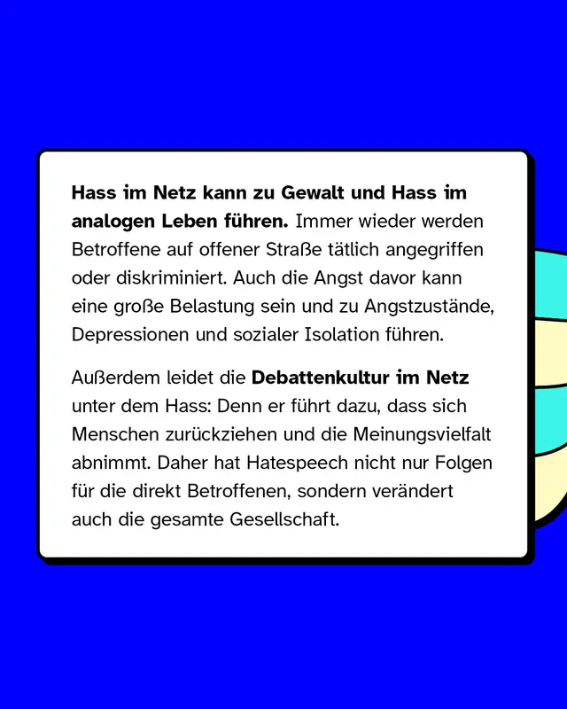 Hass im Netz kann zu Gewalt und Hass im analogen Leben f&uuml;hren. Immer wieder werden Betroffene auf offener Stra&szlig;e t&auml;tlich angegriffen oder diskriminiert. Auch die Angst davor kann eine gro&szlig;e Belastung sein und zu Angstzust&auml;nde, Depressionen und sozialer Isolation f&uuml;hren. Au&szlig;erdem leidet die Debattenkultur im Netz unter dem Hass: Denn er f&uuml;hrt dazu, dass sich Menschen zur&uuml;ckziehen und die Meinungsvielfalt abnimmt. Daher hat Hatespeech nicht nur Folgen f&uuml;r die direkt Betroffenen, sondern ver&auml;ndert auch die gesamte Gesellschaft.