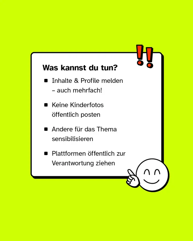 Was kannst du tun?   - Inhalte & Profile melden &ndash; auch mehrfach! - Keine Kinderfotos &ouml;ffentlich posten - Andere f&uuml;r das Thema sensibilisieren - Plattformen &ouml;ffentlich zur Verantwortung ziehen