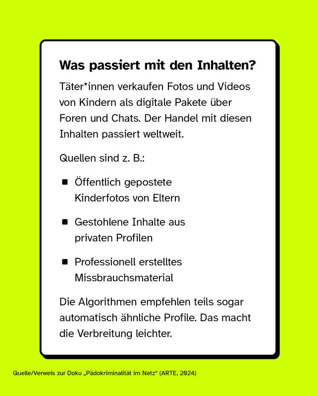 Was passiert mit den Inhalten?  Täter*innen verkaufen Fotos und Videos von Kindern als digitale Pakete über Foren und Chats. Der Handel mit diesen Inhalten passiert weltweit.  Quellen sind z. B.:   - Öffentlich gepostete Kinderfotos von Eltern - Gestohlene Inhalte aus privaten Profilen - Professionell erstelltes Missbrauchsmaterial   Die Algorithmen empfehlen teils sogar automatisch ähnliche Profile. Das macht die Verbreitung leichter.  [Quelle/Verweis zur Doku „Pädokriminalität im Netz“ (ARTE, 2024)]