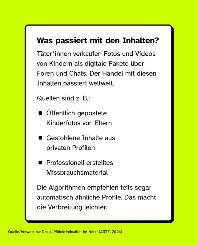 Was passiert mit den Inhalten?  T&auml;ter*innen verkaufen Fotos und Videos von Kindern als digitale Pakete &uuml;ber Foren und Chats. Der Handel mit diesen Inhalten passiert weltweit.  Quellen sind z. B.:   - &Ouml;ffentlich gepostete Kinderfotos von Eltern - Gestohlene Inhalte aus privaten Profilen - Professionell erstelltes Missbrauchsmaterial   Die Algorithmen empfehlen teils sogar automatisch &auml;hnliche Profile. Das macht die Verbreitung leichter.  [Quelle/Verweis zur Doku &bdquo;P&auml;dokriminalit&auml;t im Netz&ldquo; (ARTE, 2024)]