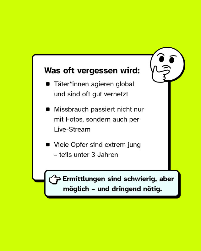Was oft vergessen wird:   - Täter*innen agieren global und sind oft gut vernetzt - Missbrauch passiert nicht nur mit Fotos, sondern auch per Live-Stream - Viele Opfer sind extrem jung – teils unter 3 Jahren → Ermittlungen sind schwierig, aber möglich – und dringend nötig.