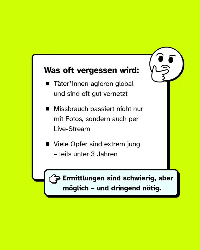 Was oft vergessen wird:   - T&auml;ter*innen agieren global und sind oft gut vernetzt - Missbrauch passiert nicht nur mit Fotos, sondern auch per Live-Stream - Viele Opfer sind extrem jung &ndash; teils unter 3 Jahren &rarr; Ermittlungen sind schwierig, aber m&ouml;glich &ndash; und dringend n&ouml;tig.