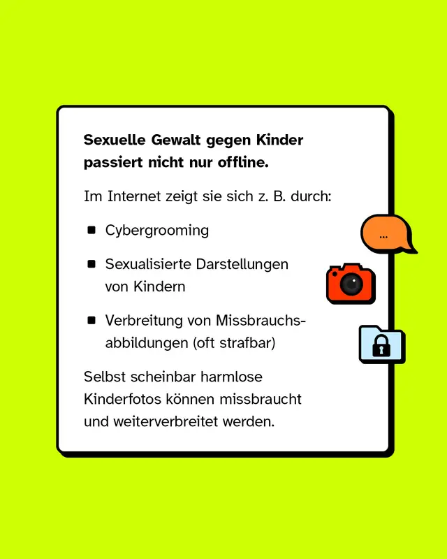 Sexuelle Gewalt gegen Kinder passiert nicht nur offline. Im Internet zeigt sie sich z. B. durch:   - Cybergrooming - Sexualisierte Darstellungen von Kindern - Verbreitung von Missbrauchsabbildungen (oft strafbar)   Selbst scheinbar harmlose Kinderfotos k&ouml;nnen missbraucht und weiterverbreitet werden.