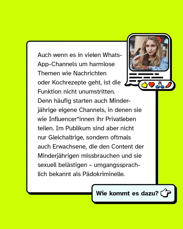 Auch wenn es in vielen WhatsApp-Channels um harmlose Themen wie Nachrichten oder Kochrezepte geht, ist die Funktion nicht unumstritten. Denn h&auml;ufig starten auch Minderj&auml;hrige eigene Channels, in denen sie wie Influencer*innen ihr Privatleben teilen. Im Publikum sind aber nicht nur Gleichaltrige, sondern oftmals auch Erwachsene, die den Content der Minderj&auml;hrigen missbrauchen und sie sexuell bel&auml;stigen &ndash; umgangssprachlich bekannt als P&auml;dokriminelle.   Wie kommt es dazu?