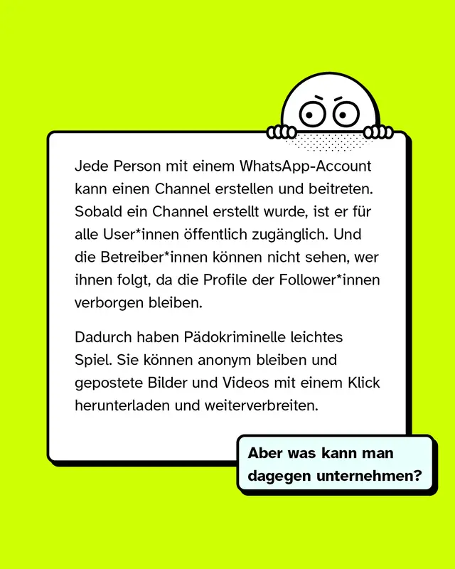 Jede Person mit einem WhatsApp-Account kann einen Channel erstellen und beitreten. Sobald ein Channel erstellt wurde, ist er f&uuml;r alle User*innen &ouml;ffentlich zug&auml;nglich. Und die Betreiber*innen k&ouml;nnen nicht sehen, wer ihnen folgt, da die Profile der Follower*innen verborgen bleiben.   Dadurch haben P&auml;dokriminelle leichtes Spiel. Sie k&ouml;nnen anonym bleiben und gepostete Bilder und Videos mit einem Klick herunterladen und weiterverbreiten.   Aber was kann man dagegen unternehmen?