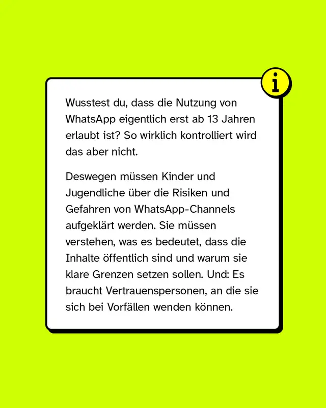 Wusstest du, dass die Nutzung von WhatsApp eigentlich erst ab 13 Jahren erlaubt ist? So wirklich kontrolliert wird das aber nicht.   Deswegen m&uuml;ssen Kinder und Jugendliche &uuml;ber die Risiken und Gefahren von WhatsApp-Channels aufgekl&auml;rt werden. Sie m&uuml;ssen verstehen, was es bedeutet, dass die Inhalte &ouml;ffentlich sind und warum sie klare Grenzen setzen sollen. Und: Es braucht Vertrauenspersonen, an die sie sich bei Vorf&auml;llen wenden k&ouml;nnen.