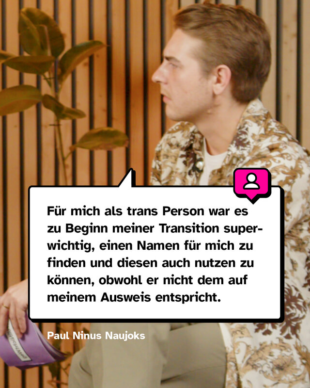 Zitat von Paul: Für mich als trans Person war es zu Beginn meiner Transition superwichtig, einen Namen für mich zu finden und diesen auch nutzen zu können, obwohl er nicht dem auf meinem Ausweis entspricht.