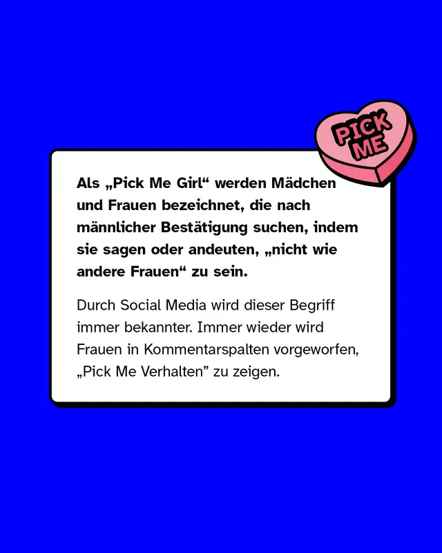 Als „Pick Me Girl" werden Mädchen und Frauen bezeichnet, die nach männlicher Bestätigung suchen, indem sie sagen oder andeuten, „nicht wie andere Frauen" zu sein.  Durch Social Media wird dieser Begriff immer bekannter. Immer wieder wird Frauen in Kommentarspalten vorgeworfen, „Pick Me Verhalten” zu zeigen.