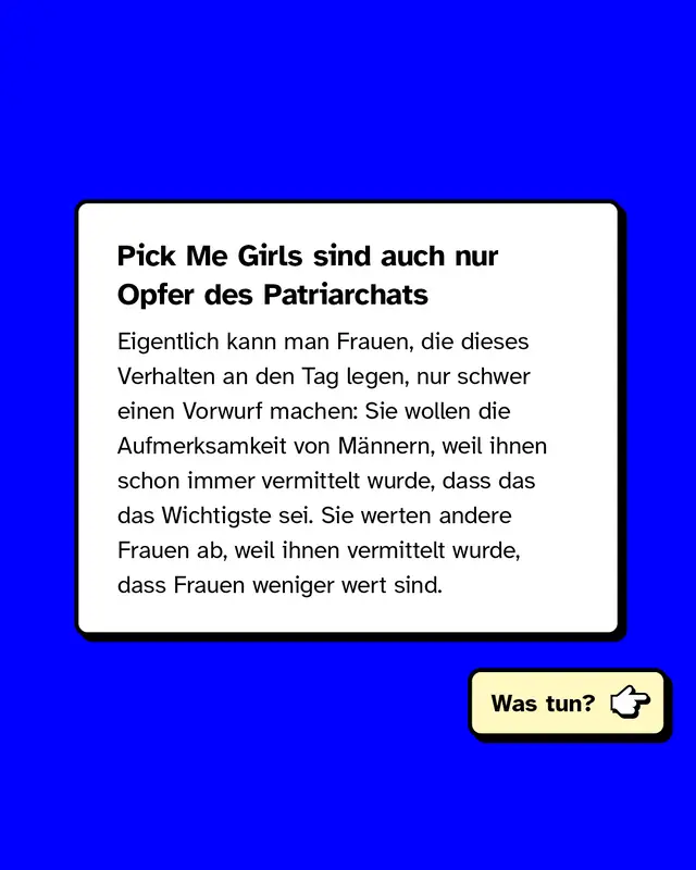 Pick Me Girls sind auch nur Opfer des Patriarchats. Eigentlich kann man Frauen, die dieses Verhalten an den Tag legen, nur schwer einen Vorwurf machen: Sie wollen die Aufmerksamkeit von Männern, weil ihnen schon immer vermittelt wurde, dass das das Wichtigste sei. Sie werten andere Frauen ab, weil ihnen vermittelt wurde, dass Frauen weniger wert sind. Was tun?