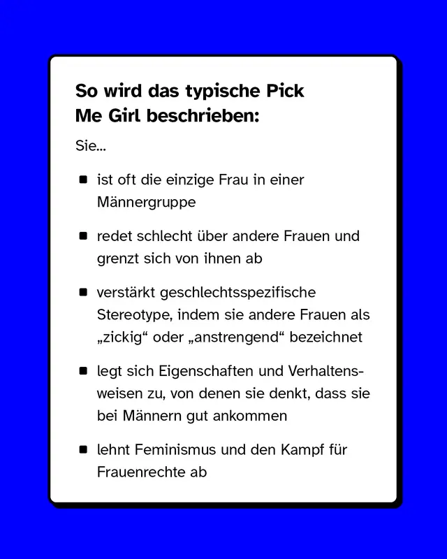 So wird das typische Pick Me Girl beschrieben: Sie ist oft die einzige Frau in einer Männergruppe, redet schlecht über andere Frauen und grenzt sich von ihnen ab, verstärkt geschlechtsspezifische Stereotype, indem sie andere Frauen als „zickig" oder „anstrengend" bezeichnet, legt sich Eigenschaften und Verhaltensweisen zu, von denen sie denkt, dass sie bei Männern gut ankommen und lehnt Feminismus und den Kampf für Frauenrechte ab.