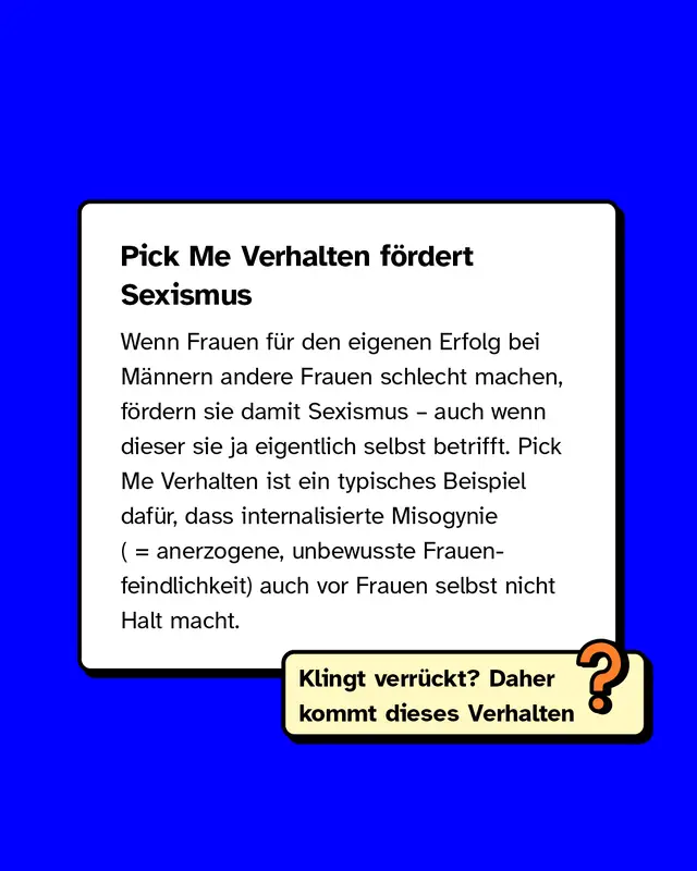 Pick Me Verhalten fördert Sexismus. Wenn Frauen für den eigenen Erfolg bei Männern andere Frauen schlecht machen, fördern sie damit Sexismus – auch wenn dieser sie ja eigentlich selbst betrifft. Pick Me Verhalten ist ein typisches Beispiel dafür, dass internalisierte Misogynie (anerzogene, unbewusste Frauenfeindlichkeit) auch vor Frauen selbst nicht Halt macht. Klingt verrückt? Daher kommt dieses Verhalten.
