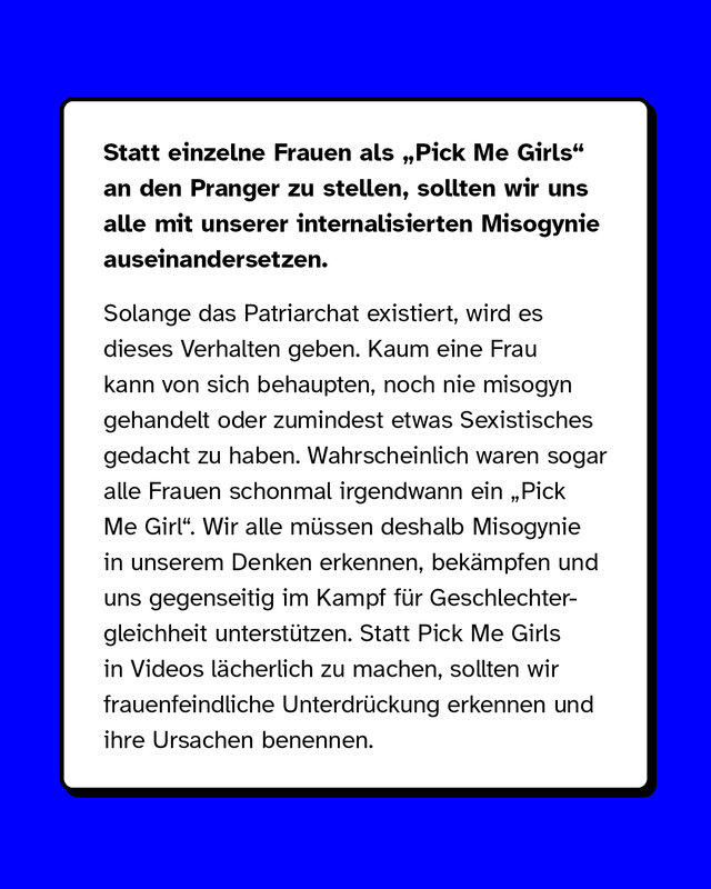 Statt einzelne Frauen als „Pick Me Girls" an den Pranger zu stellen, sollten wir uns alle mit unserer internalisierten Misogynie auseinandersetzen. Solange das Patriarchat existiert, wird es dieses Verhalten geben. Kaum eine Frau kann von sich behaupten, noch nie misogyn gehandelt oder zumindest etwas Sexistisches gedacht zu haben. Wahrscheinlich waren sogar alle Frauen schonmal irgendwann ein „Pick Me Girl". Wir alle müssen deshalb Misogynie in unserem Denken erkennen, bekämpfen und uns gegenseitig im Kampf für Geschlechtergleichheit unterstützen. Statt Pick Me Girls in Videos lächerlich zu machen, sollten wir frauenfeindliche Unterdrückung erkennen und ihre Ursachen benennen.