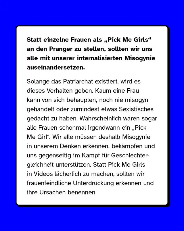Statt einzelne Frauen als „Pick Me Girls" an den Pranger zu stellen, sollten wir uns alle mit unserer internalisierten Misogynie auseinandersetzen. Solange das Patriarchat existiert, wird es dieses Verhalten geben. Kaum eine Frau kann von sich behaupten, noch nie misogyn gehandelt oder zumindest etwas Sexistisches gedacht zu haben. Wahrscheinlich waren sogar alle Frauen schonmal irgendwann ein „Pick Me Girl". Wir alle müssen deshalb Misogynie in unserem Denken erkennen, bekämpfen und uns gegenseitig im Kampf für Geschlechtergleichheit unterstützen. Statt Pick Me Girls in Videos lächerlich zu machen, sollten wir frauenfeindliche Unterdrückung erkennen und ihre Ursachen benennen.