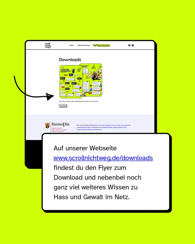 Auf unserer Webseite www.scrollnichtweg.de/downloads findest du den Flyer zum Download und nebenbei noch ganz viel weiteres Wissen zu Hass und Gewalt im Netz.