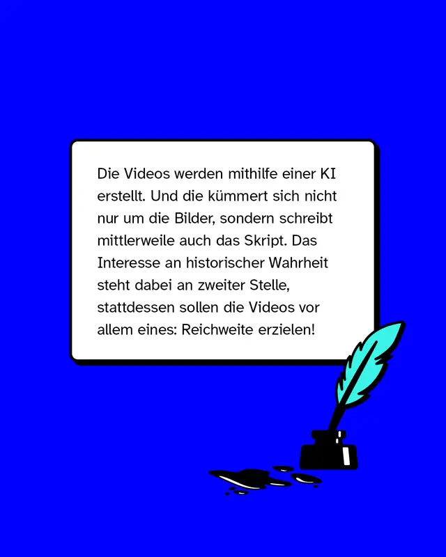 Die Videos werden mithilfe einer KI erstellt. Und die k&uuml;mmert sich nicht nur um die Bilder, sondern schreibt mittlerweile auch das Skript. Das Interesse an historischer Wahrheit steht dabei an zweiter Stelle, stattdessen sollen die Videos vor allem eines: Reichweite erzielen!