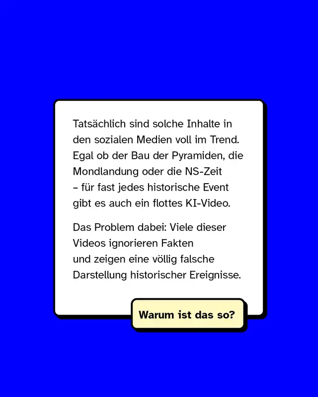 Tats&auml;chlich sind solche Inhalte in den sozialen Medien voll im Trend. Egal ob der Bau der Pyramiden, die Mondlandung oder die NS-Zeit &ndash; f&uuml;r fast jedes historische Event gibt es auch ein flottes KI-Video.   Das Problem dabei: Viele dieser Videos ignorieren Fakten und zeigen eine v&ouml;llig falsche Darstellung historischer Ereignisse.   Warum ist das so?