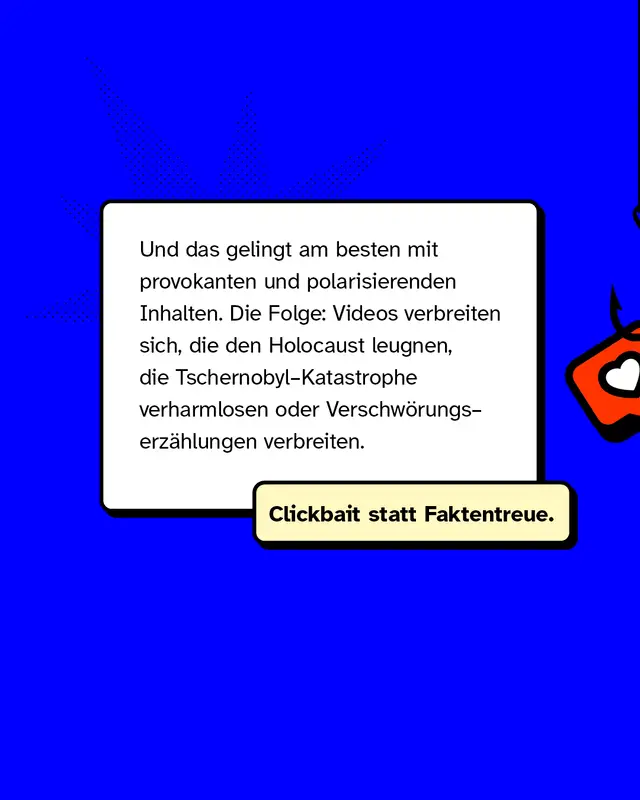 Und das gelingt am besten mit provokanten und polarisierenden Inhalten. Die Folge: Videos verbreiten sich, die den Holocaust leugnen, die Tschernobyl-Katastrophe verharmlosen oder Verschw&ouml;rungserz&auml;hlungen verbreiten.   Clickbait statt Faktentreue.