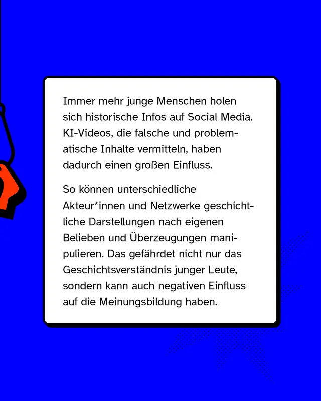 Immer mehr junge Menschen holen sich historische Infos auf Social Media. KI-Videos, die falsche und problematische Inhalte vermitteln, haben dadurch einen gro&szlig;en Einfluss.   So k&ouml;nnen unterschiedliche Akteur*innen und Netzwerke geschichtliche Darstellungen nach eigenen Belieben und &Uuml;berzeugungen manipulieren. Das gef&auml;hrdet nicht nur das Geschichtsverst&auml;ndnis junger Leute, sondern kann auch negativen Einfluss auf die Meinungsbildung haben.