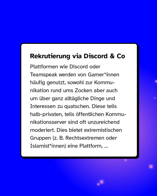 Rekrutierung via Discord & Co Plattformen wie Discord oder Teamspeak werden von Gamer*innen häufig genutzt, sowohl zur Kommunikation rund ums Zocken aber auch um über ganz alltägliche Dinge und Interessen zu quatschen. Diese teils halb-privaten, teils öffentlichen Kommunikationsserver sind oft unzureichend moderiert. Dies bietet extremistischen Gruppen (z. B. Rechtsextremen oder Islamist*innen) eine Plattform...