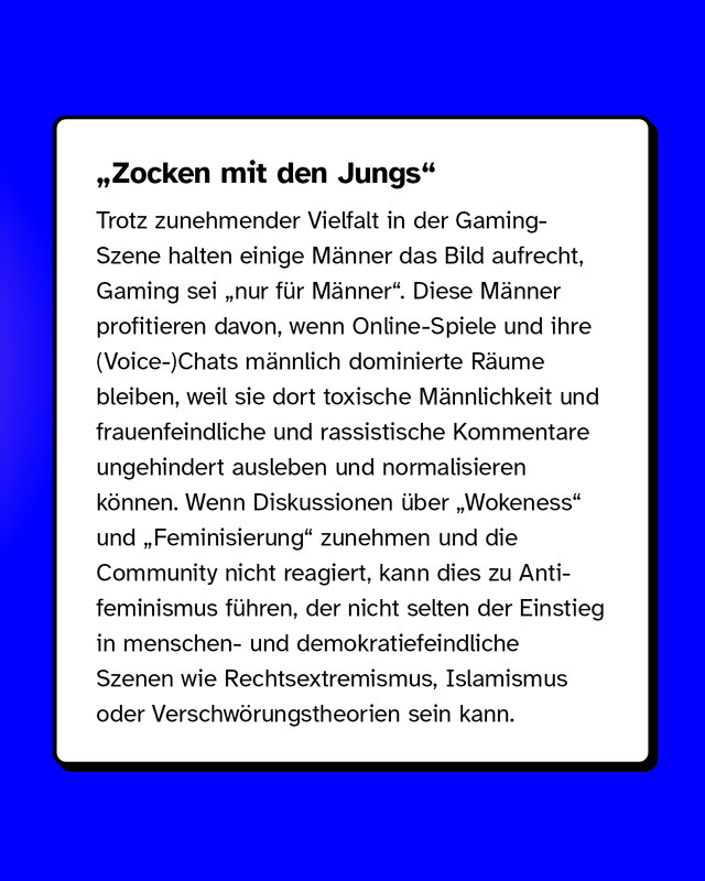 „Zocken mit den Jungs“ Trotz zunehmender Vielfalt in der Gaming-Szene halten einige Männer das Bild aufrecht, Gaming sei "nur für Männer". Diese Männer profitieren davon, wenn Online-Spiele und ihre (Voice-)Chats männlich dominierte Räume bleiben, weil sie dort toxische Männlichkeit und frauenfeindliche und rassistische Kommentare ungehindert ausleben und normalisieren können. Wenn Diskussionen über „Wokeness“ und „Feminisierung“ zunehmen und die Community nicht reagiert, kann dies zu Anti­feminismus führen, der nicht selten der Einstieg in menschen- und demokratiefeindliche Szenen wie Rechtsextremismus, Islamismus oder Verschwörungstheorien sein kann.