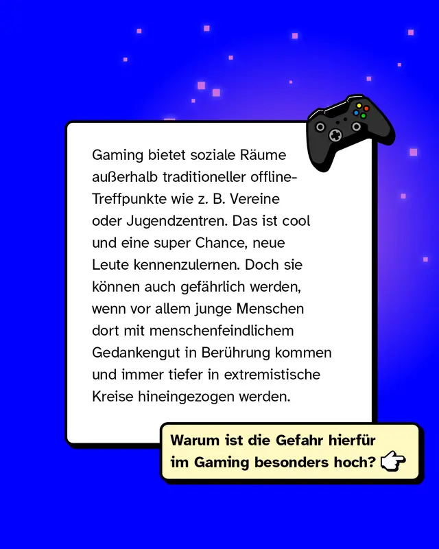 Gaming bietet soziale R&auml;ume au&szlig;erhalb traditioneller offline-Treffpunkte wie z. B. Vereine oder Jugendzentren. Das ist cool und eine super Chance, neue Leute kennenzulernen. Doch sie k&ouml;nnen auch gef&auml;hrlich werden, wenn vor allem junge Menschen dort mit menschenfeindlichem Gedankengut in Ber&uuml;hrung kommen und immer tiefer in extremistische Kreise hineingezogen werden.   Warum ist die Gefahr hierf&uuml;r im Gaming besonders hoch?