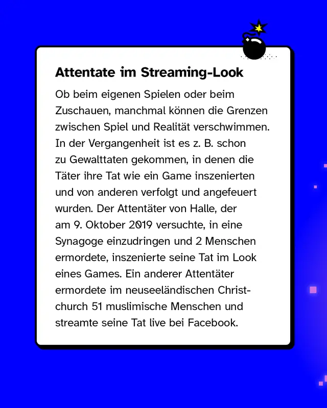 Attentate im Streaming-Look: Ob beim eigenen Spielen oder beim Zuschauen anderer beim Zocken &ndash; manchmal k&ouml;nnen die Grenzen zwischen Spiel und Realit&auml;t verschwimmen. In der Vergangenheit ist es z. B. schon zu Gewalttaten gekommen, in denen die T&auml;ter ihre Tat wie ein Game inszenierten und von anderen verfolgt und angefeuert wurden. Der Attent&auml;ter von Halle, der am 9. Oktober 2019 versuchte, in eine Synagoge einzudringen und 2 Menschen ermordete, inszenierte seine Tat im Look eines Games. Ein anderer Attent&auml;ter ermordete im neuseel&auml;ndischen Christchurch 51 muslimische Menschen und streamte seine Tat live bei Facebook.