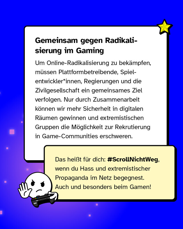 Gemeinsam gegen Radikalisierung im Gaming Um Online-Radikalisierung zu bekämpfen, müssen Plattformbetreibende, Spielentwickler*innen, Regierungen und die Zivilgesellschaft ein gemeinsames Ziel verfolgen. Nur durch Zusammenarbeit können wir mehr Sicherheit in digitalen Räumen gewinnen und extremistischen Gruppen die Möglichkeit zur Rekrutierung in Game-Communities erschweren.