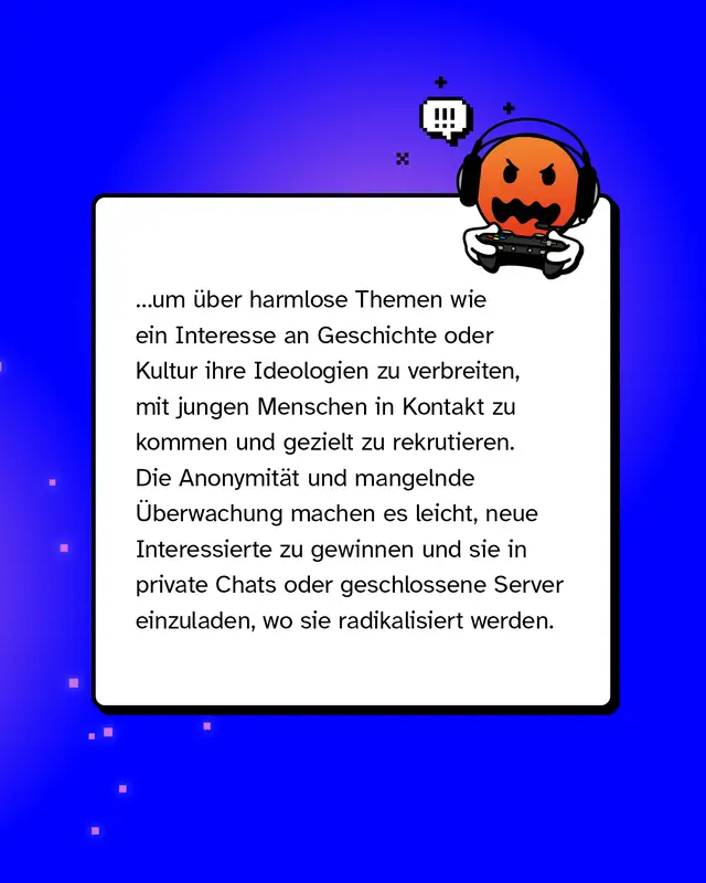 ...um &uuml;ber harmlose Themen wie ein Interesse an Geschichte oder Kultur ihre Ideologien zu verbreiten, mit jungen Menschen in Kontakt zu kommen und gezielt zu rekrutieren. Die Anonymit&auml;t und mangelnde &Uuml;berwachung machen es leicht, neue Interessierte zu gewinnen und sie in private Chats oder geschlossene Server einzuladen, wo sie radikalisiert werden.