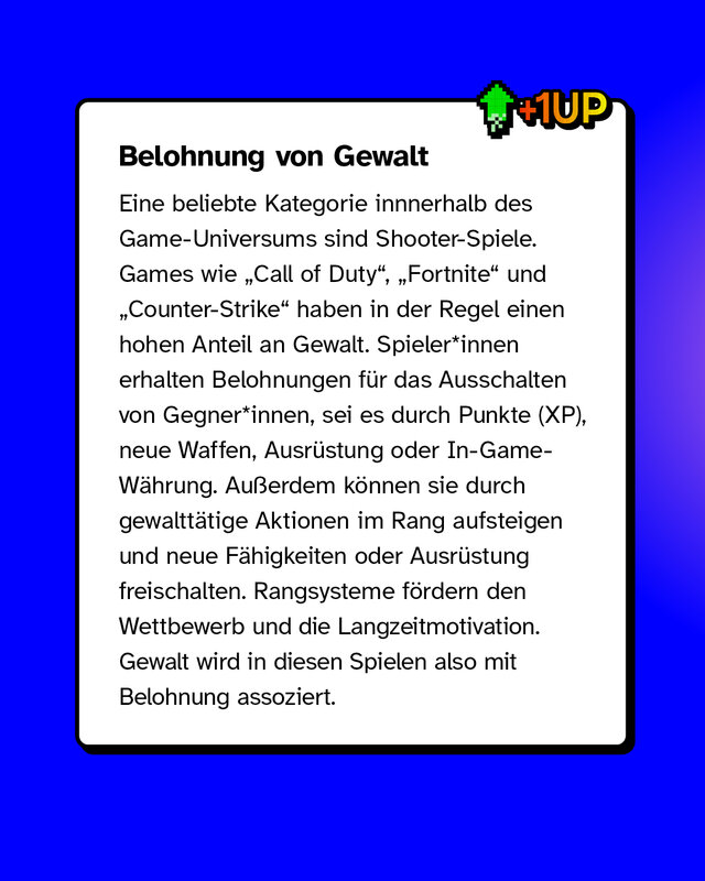 Belohnung von Gewalt Eine beliebte Kategorie innnerhalb des Game-Universums sind Shooter-Spiele. Games wie „Call of Duty“, „Fortnite“ und „Counter-Strike“ haben in der Regel einen hohen Anteil an Gewalt. Spieler*innen erhalten Belohnungen für das Ausschalten von Gegner*innen, sei es durch Punkte (XP), neue Waffen, Ausrüstung oder In-Game-Währung. Außerdem können sie durch gewalttätige Aktionen im Rang aufsteigen und neue Fähigkeiten oder Ausrüstung freischalten. Rangsysteme fördern den Wettbewerb und die Langzeitmotivation. Gewalt wird in diesen Spielen also mit Belohnung assoziert.