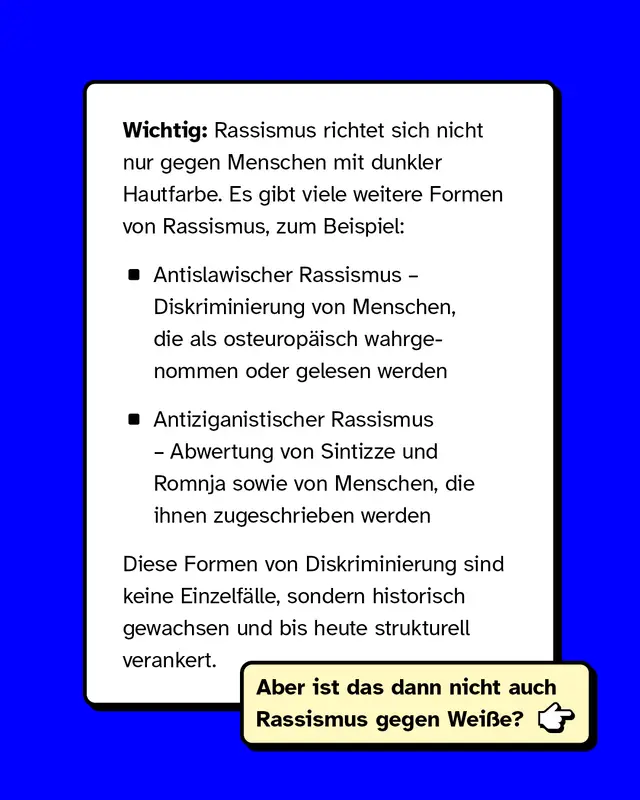 Wichtig: Rassismus richtet sich nicht nur gegen Menschen mit dunkler Hautfarbe. Es gibt viele weitere Formen von Rassismus, zum Beispiel:   Antislawischer Rassismus &ndash; Diskriminierung von Menschen, die als osteurop&auml;isch wahrgenommen oder gelesen werden Antiziganistischer Rassismus &ndash; Abwertung von Sintizze und Romnja sowie von Menschen, die ihnen zugeschrieben werden   Diese Formen von Diskriminierung sind keine Einzelf&auml;lle, sondern historisch gewachsen und bis heute strukturell verankert.  Aber ist das dann nicht auch Rassismus gegen Wei&szlig;e?