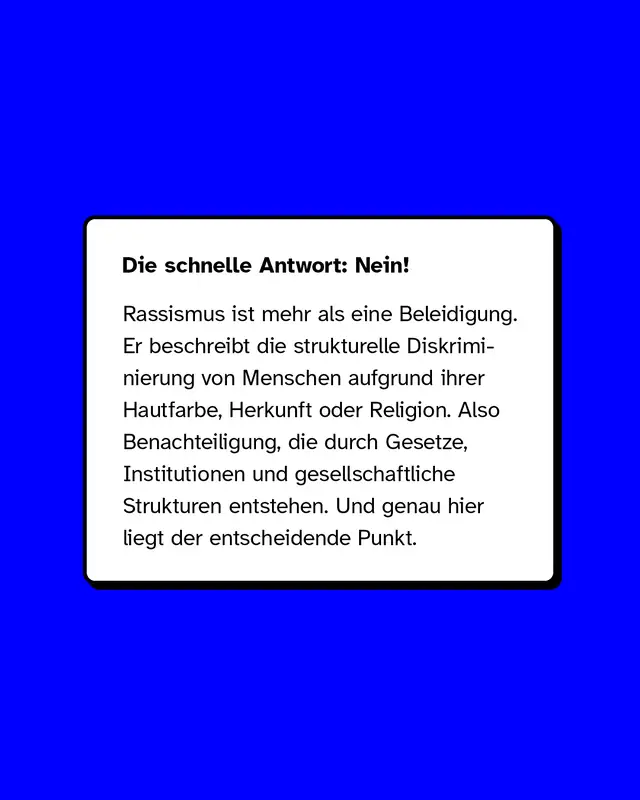 Die schnelle Antwort: Nein!  Rassismus ist mehr als eine Beleidigung. Er beschreibt die strukturelle Diskriminierung von Menschen aufgrund ihrer Hautfarbe, Herkunft oder Religion.   Also Benachteiligung, die durch Gesetze, Institutionen und gesellschaftliche Strukturen entstehen.  Und genau hier liegt der entscheidende Punkt.