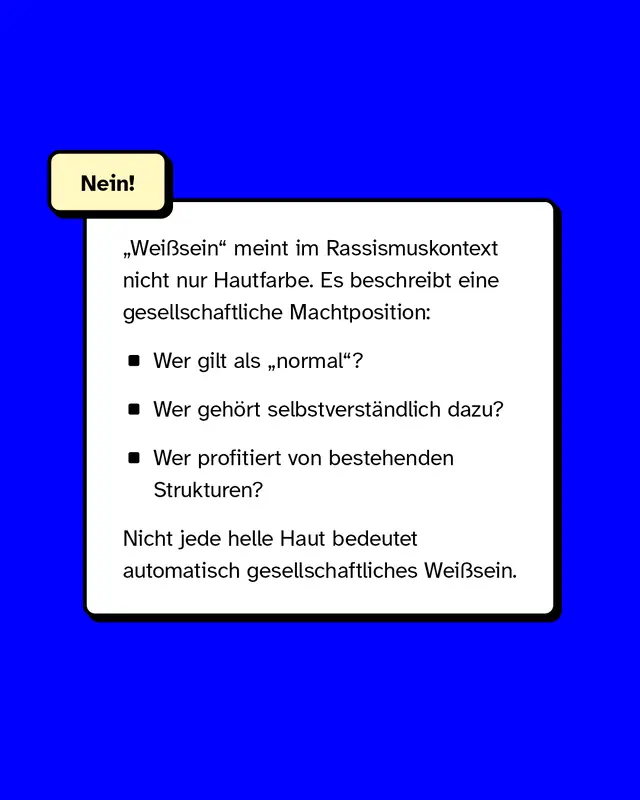 &bdquo;Wei&szlig;sein&ldquo; meint im Rassismuskontext nicht nur Hautfarbe. Es beschreibt eine gesellschaftliche Machtposition: - Wer gilt als &bdquo;normal&ldquo;? - Wer geh&ouml;rt selbstverst&auml;ndlich dazu? - Wer profitiert von bestehenden Strukturen?  Nicht jede helle Haut bedeutet automatisch gesellschaftliches Wei&szlig;sein.