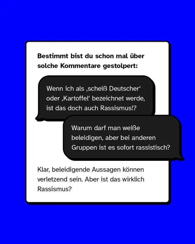 Bestimmt bist du schon mal &uuml;ber solche Kommentare gestolpert:  &bdquo;Wenn ich als &sbquo;schei&szlig; Deutscher&lsquo; oder &sbquo;Kartoffel&lsquo; bezeichnet werde, ist das doch auch Rassismus!?&ldquo;  &bdquo;Warum darf man wei&szlig;e beleidigen, aber bei anderen Gruppen ist es sofort rassistisch?&ldquo;  Klar, beleidigende Aussagen k&ouml;nnen verletzend sein.  Aber: Ist das wirklich Rassismus?