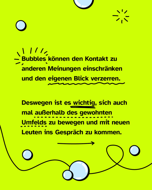 Bubbles können den Kontakt zu anderen Meinungen einschränken und den eigenen Blick verzerren. Deswegen ist es wichtig, sich auch mal außerhalb des gewohnten Umfelds zu bewegen und mit neuen Leuten ins Gespräch zu kommen.