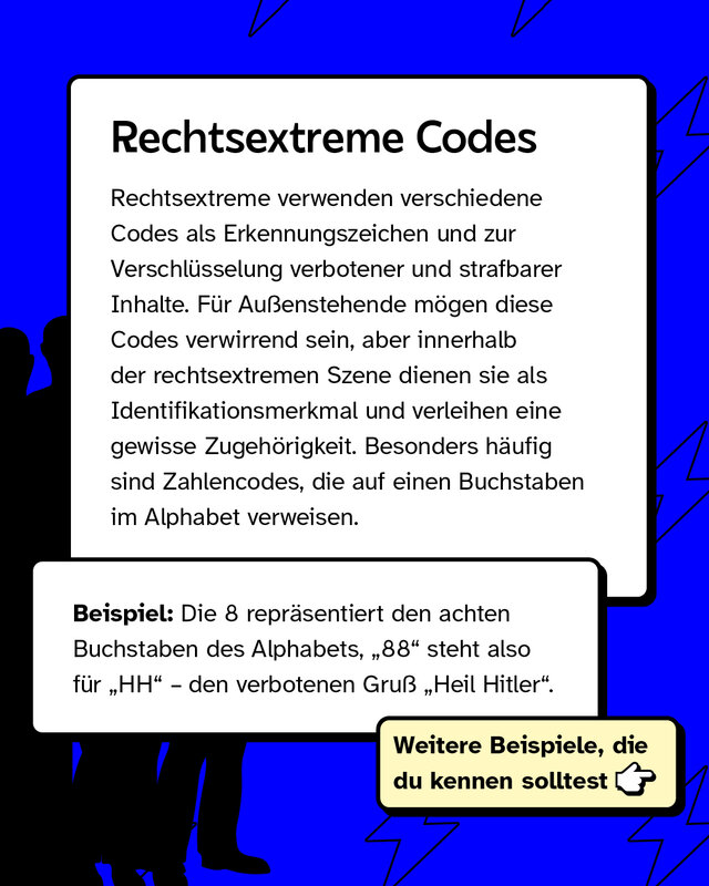 Rechtsextreme verwenden verschiedene Codes als Erkennungszeichen und zur Verschlüsselung verbotener und strafbarer Inhalte. Für Außenstehende mögen diese Codes verwirrend sein, aber innerhalb der rechtsextremen Szene dienen sie als Identifikationsmerkmal und verleihen eine gewisse Zugehörigkeit. Besonders häufig sind Zahlencodes, die auf einen Buchstaben im Alphabet verweisen.   Beispiel: Die 8 repräsentiert den achten Buchstaben des Alphabets, „88" steht also für „HH" – den verbotenen Gruß „Heil Hitler".