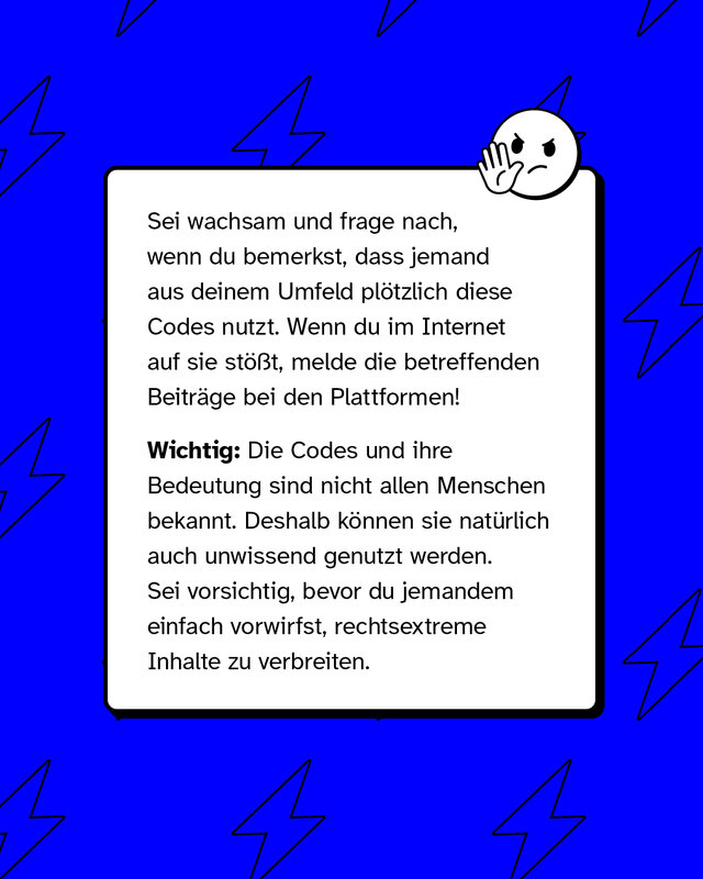 Sei wachsam und frage nach, wenn du bemerkst, dass jemand aus deinem Umfeld plötzlich diese Codes nutzt. Wenn du im Internet auf sie stößt, melde die betreffenden Beiträge bei den Plattformen!   Wichtig: Die Codes und ihre Bedeutung sind nicht allen Menschen bekannt. Deshalb können sie natürlich auch unwissend genutzt werden. Sei vorsichtig, bevor du jemandem einfach vorwirfst, rechtsextreme Inhalte zu verbreiten.