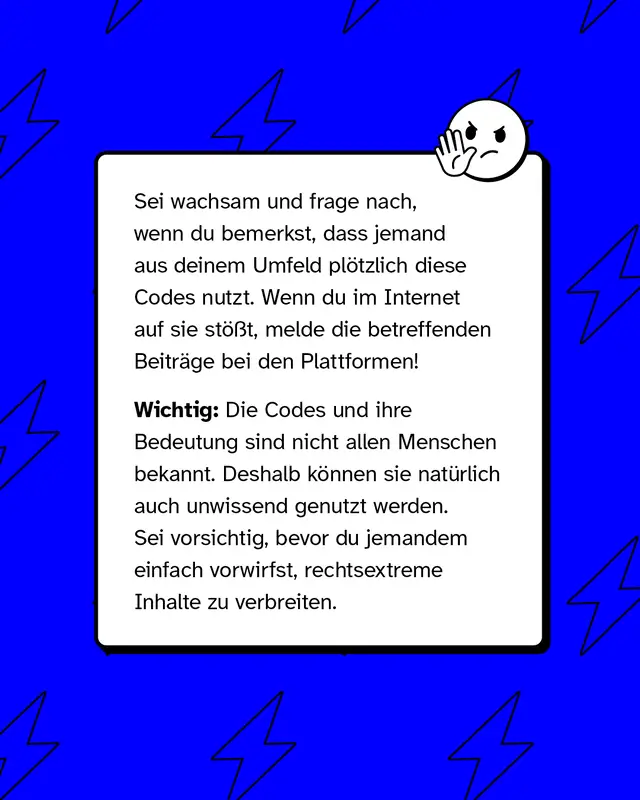 Sei wachsam und frage nach, wenn du bemerkst, dass jemand aus deinem Umfeld plötzlich diese Codes nutzt. Wenn du im Internet auf sie stößt, melde die betreffenden Beiträge bei den Plattformen!   Wichtig: Die Codes und ihre Bedeutung sind nicht allen Menschen bekannt. Deshalb können sie natürlich auch unwissend genutzt werden. Sei vorsichtig, bevor du jemandem einfach vorwirfst, rechtsextreme Inhalte zu verbreiten.