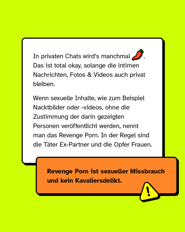 In privaten Chats wird's manchmal heiß. Das ist total okay, solange die intimen Nachrichten, Fotos & Videos auch privat bleiben.   Wenn sexuelle Inhalte wie zum Beispiel Nacktbilder oder -videos -  ohne die Zustimmung der darin gezeigten Personen veröffentlicht werden, nennt man das Revenge Porn. In der Regel sind die Täter Ex-Partner und die Opfer Frauen.   Revenge Porn ist sexueller Missbrauch und kein Kavaliersdelikt.
