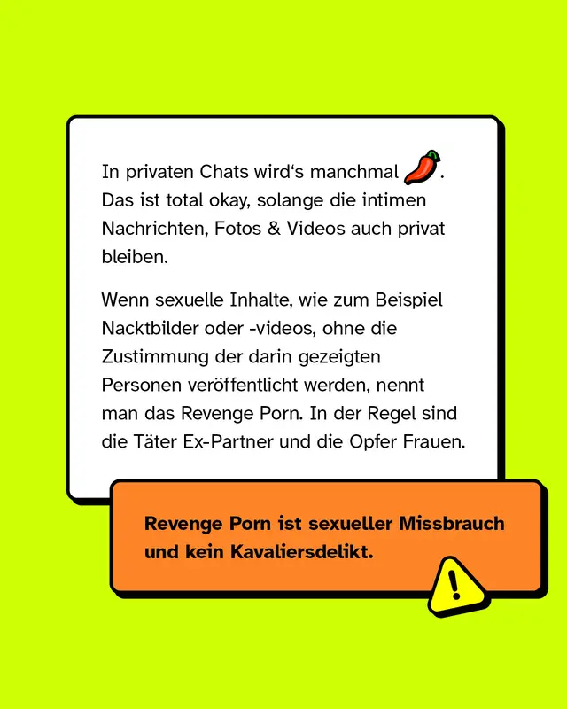 In privaten Chats wird's manchmal hei&szlig;. Das ist total okay, solange die intimen Nachrichten, Fotos & Videos auch privat bleiben.   Wenn sexuelle Inhalte wie zum Beispiel Nacktbilder oder -videos -  ohne die Zustimmung der darin gezeigten Personen ver&ouml;ffentlicht werden, nennt man das Revenge Porn. In der Regel sind die T&auml;ter Ex-Partner und die Opfer Frauen.   Revenge Porn ist sexueller Missbrauch und kein Kavaliersdelikt.