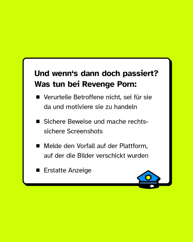 Und wenn's dann doch passiert?   Was tun bei Revenge Porn: Verurteile Betroffene nicht, sei für sie da und motiviere sie zu handeln. Sichere Beweise und mache rechtssichere Screenshots. Melde den Vorfall auf der Plattform, auf der die Bilder verschickt wurden. Erstatte Anzeige