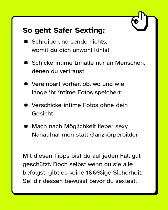 So geht Safer Sexting: Schreibe und sende nichts, womit du dich unwohl f&uuml;hlst. Schicke intime Inhalte nur an Menschen, denen du vertraust. Vereinbart vorher, ob, wo und wie lange ihr intime Fotos speichert. Verschicke intime Fotos ohne dein Gesicht. Mach nach M&ouml;glichkeit lieber sexy Nahaufnahmen statt Ganzk&ouml;rperbilder. Mit diesen Tipps bist du auf jeden Fall gut gesch&uuml;tzt. Doch selbst wenn du sie alle befolgst, gibt es keine 100%ige Sicherheit. Sei dir dessen bewusst bevor du sextest.
