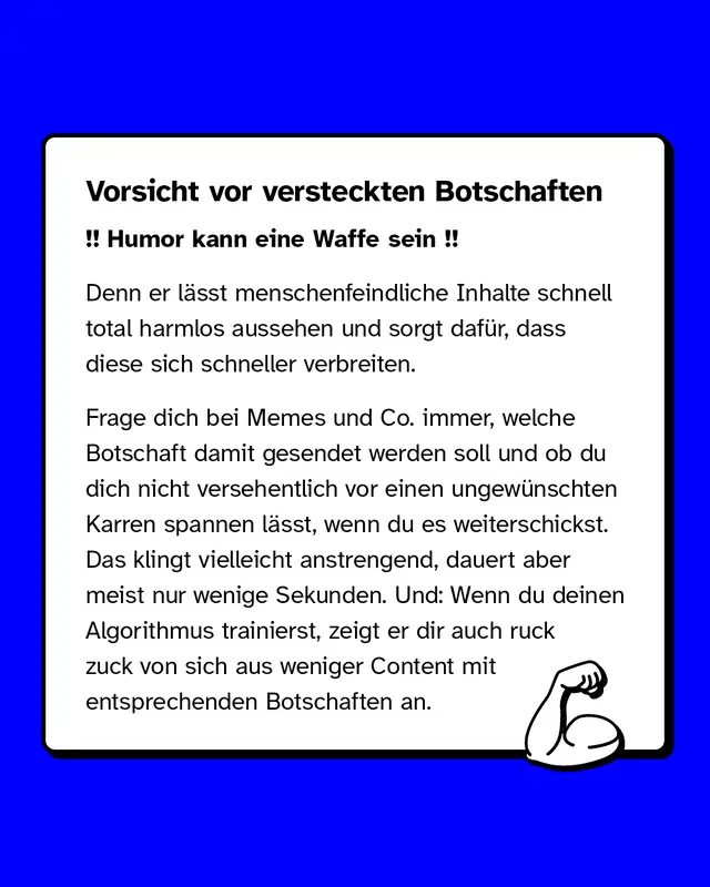 Vorsicht vor versteckten Botschaften. Denn er l&auml;sst menschenfeindliche Inhalte schnell total harmlos aussehen und sorgt daf&uuml;r, dass diese sich schneller verbreiten. Frage dich bei Memes und Co. immer, welche Botschaft damit gesendet werden soll und ob du dich nicht versehentlich vor einen ungew&uuml;nschten Karren spannen l&auml;sst, wenn du es weiterschickst. Das klingt vielleicht anstrengend, dauert aber meist nur wenige Sekunden. Und: Wenn du deinen Algorithmus trainierst, zeigt er dir auch ruck zuck von sich aus weniger Content mit entsprechenden Botschaften an.