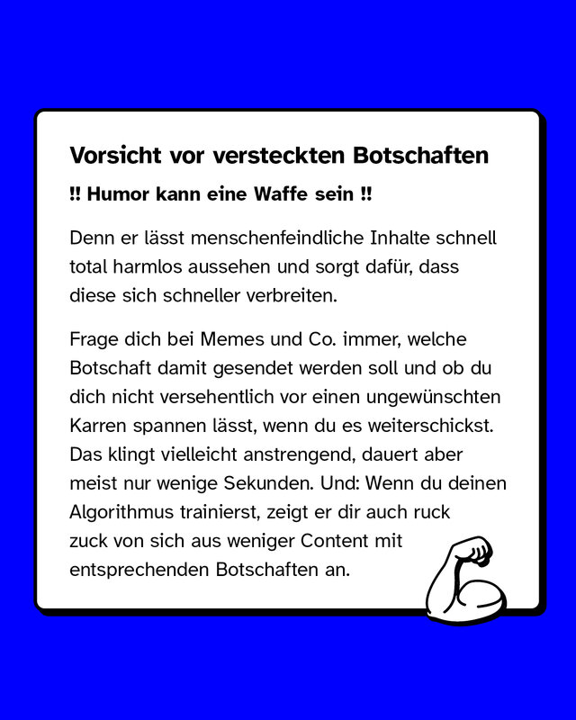 Vorsicht vor versteckten Botschaften. Denn er lässt menschenfeindliche Inhalte schnell total harmlos aussehen und sorgt dafür, dass diese sich schneller verbreiten. Frage dich bei Memes und Co. immer, welche Botschaft damit gesendet werden soll und ob du dich nicht versehentlich vor einen ungewünschten Karren spannen lässt, wenn du es weiterschickst. Das klingt vielleicht anstrengend, dauert aber meist nur wenige Sekunden. Und: Wenn du deinen Algorithmus trainierst, zeigt er dir auch ruck zuck von sich aus weniger Content mit entsprechenden Botschaften an.